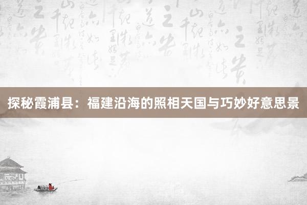 探秘霞浦县：福建沿海的照相天国与巧妙好意思景
