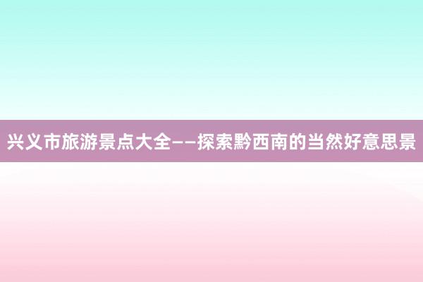 兴义市旅游景点大全——探索黔西南的当然好意思景