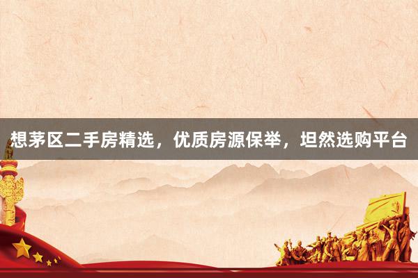 想茅区二手房精选，优质房源保举，坦然选购平台